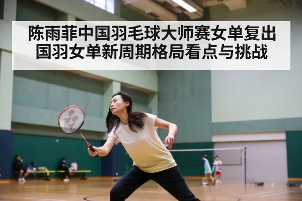陈雨菲中国羽毛球大师赛女单复出 国羽女单新周期格局看点与挑战