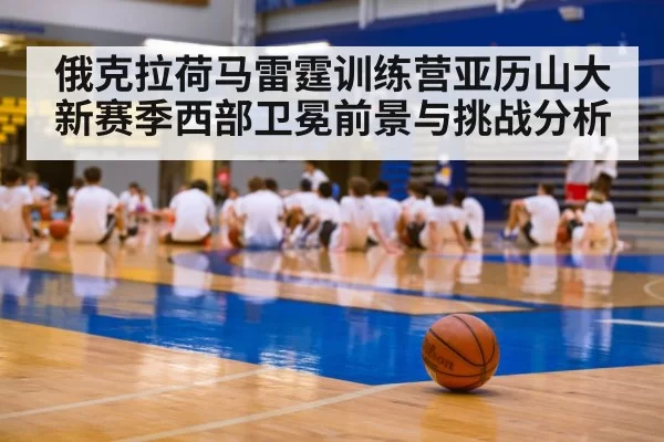 俄克拉荷马雷霆训练营亚历山大新赛季西部卫冕前景与挑战分析