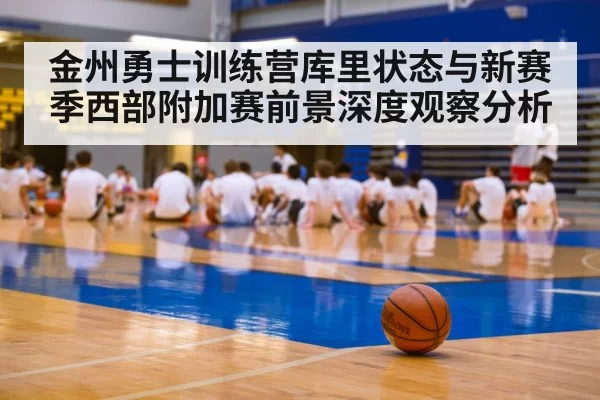 金州勇士训练营库里状态与新赛季西部附加赛前景深度观察分析