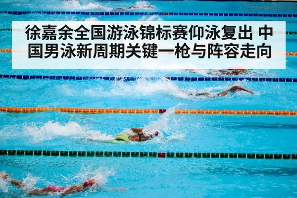 徐嘉余全国游泳锦标赛仰泳复出 中国男泳新周期关键一枪与阵容走向