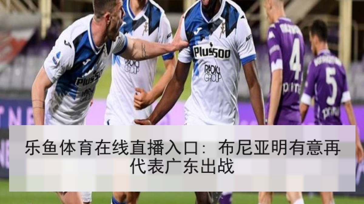 乐鱼体育在线直播入口: 布尼亚明有意再代表广东出战 乐鱼体育在线直播入口: 布尼亚明有意再代表广东出战