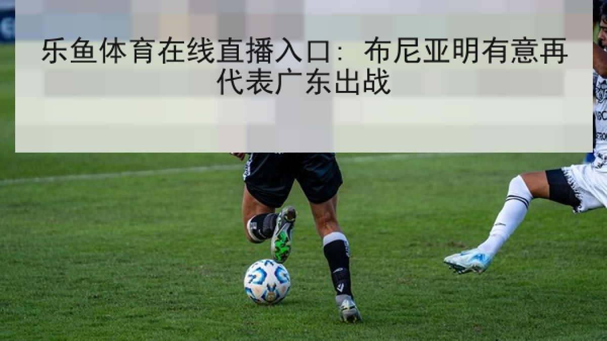 乐鱼体育在线直播入口: 布尼亚明有意再代表广东出战